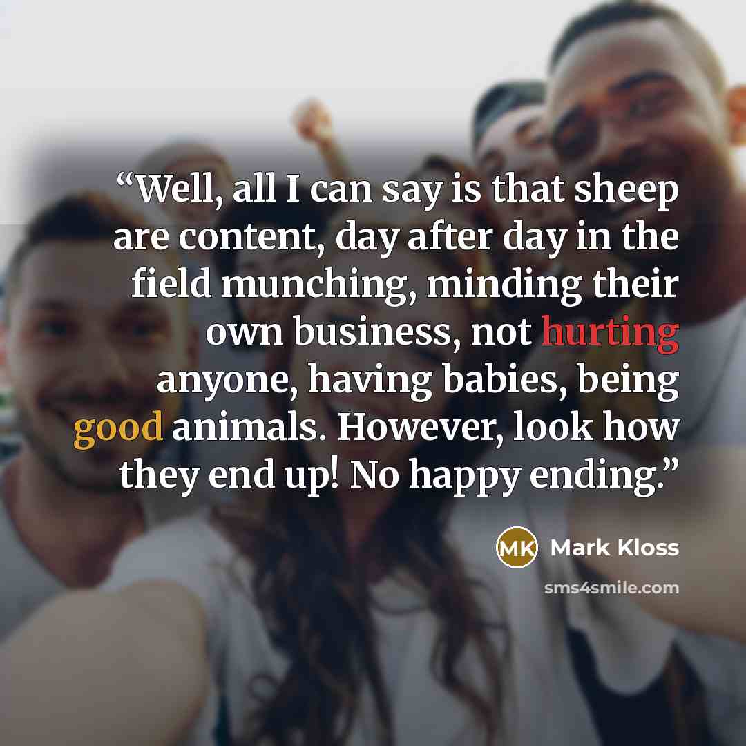 “Well, all I can say is that sheep are content, day after day in the field munching, minding their own business, not hurting anyone, having babies, being good animals. However, look how they end up! No happy ending.” quote by Mark Kloss
