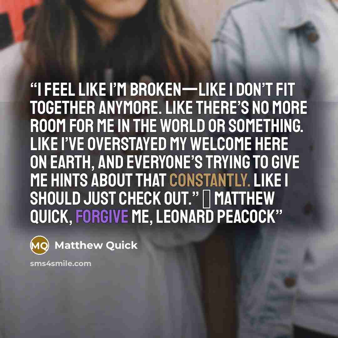 “I feel like I’m broken—like I don’t fit together anymore. Like there’s no more room for me in the world or something. Like I’ve overstayed my welcome here on Earth, and everyone’s trying to give me hints about that constantly. Like I should just check out.” ― Matthew Quick, Forgive Me, Leonard…” quote by Matthew Quick