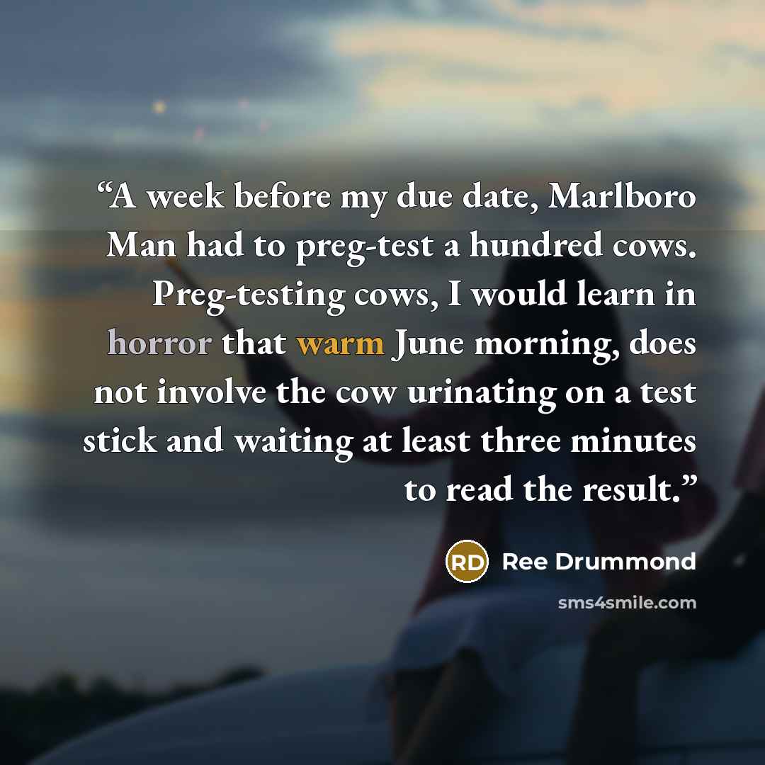“A week before my due date, Marlboro Man had to preg-test a hundred cows. Preg-testing cows, I would learn in horror that warm June morning, does not involve the cow urinating on a test stick and waiting at least three minutes to read the result.” quote by Ree Drummond