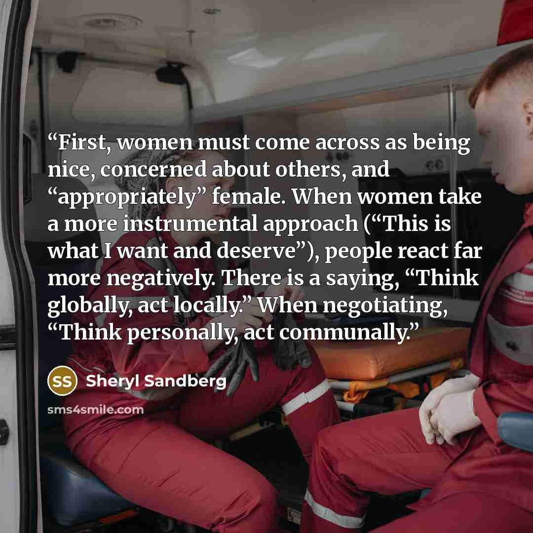 “First, women must come across as being nice, concerned about others, and “appropriately” female. When women take a more instrumental approach (“This is what I want and deserve”), people react far more negatively. There is a saying, “Think globally, act locally.” When negotiating, “Think…” quote by Sheryl Sandberg