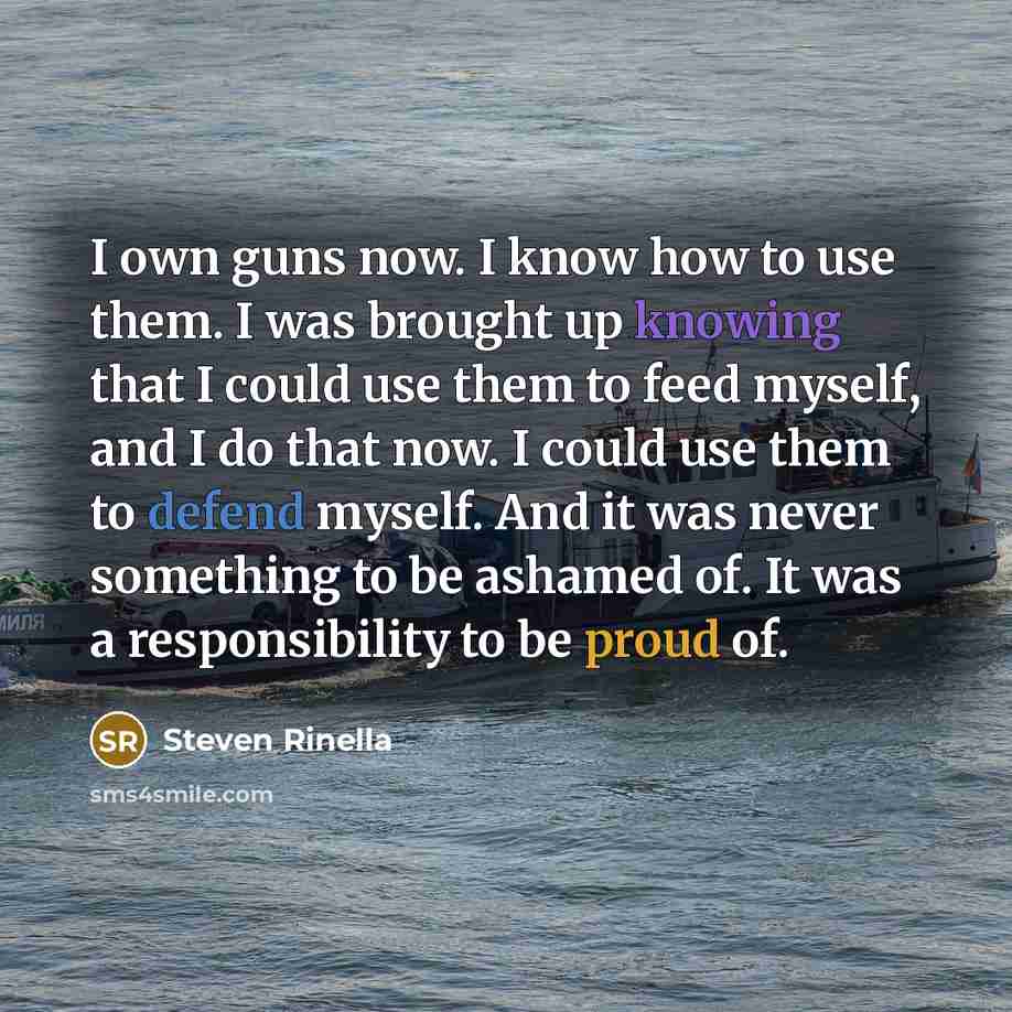 “I own guns now. I know how to use them. I was brought up knowing that I could use them to feed myself, and I do that now. I could use them to defend myself. And it was never something to be ashamed of. It was a responsibility to be proud of.” quote by Steven Rinella
