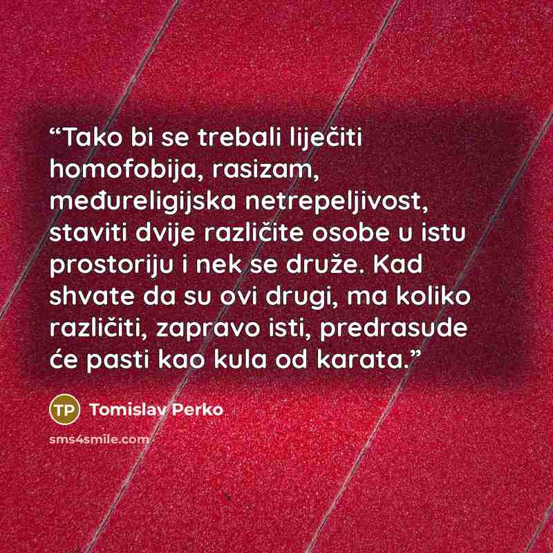 “Tako bi se trebali liječiti homofobija, rasizam, međureligijska netrepeljivost, staviti dvije različite osobe u istu prostoriju i nek se druže. Kad shvate da su ovi drugi, ma koliko različiti, zapravo isti, predrasude će pasti kao kula od karata.” quote by Tomislav Perko