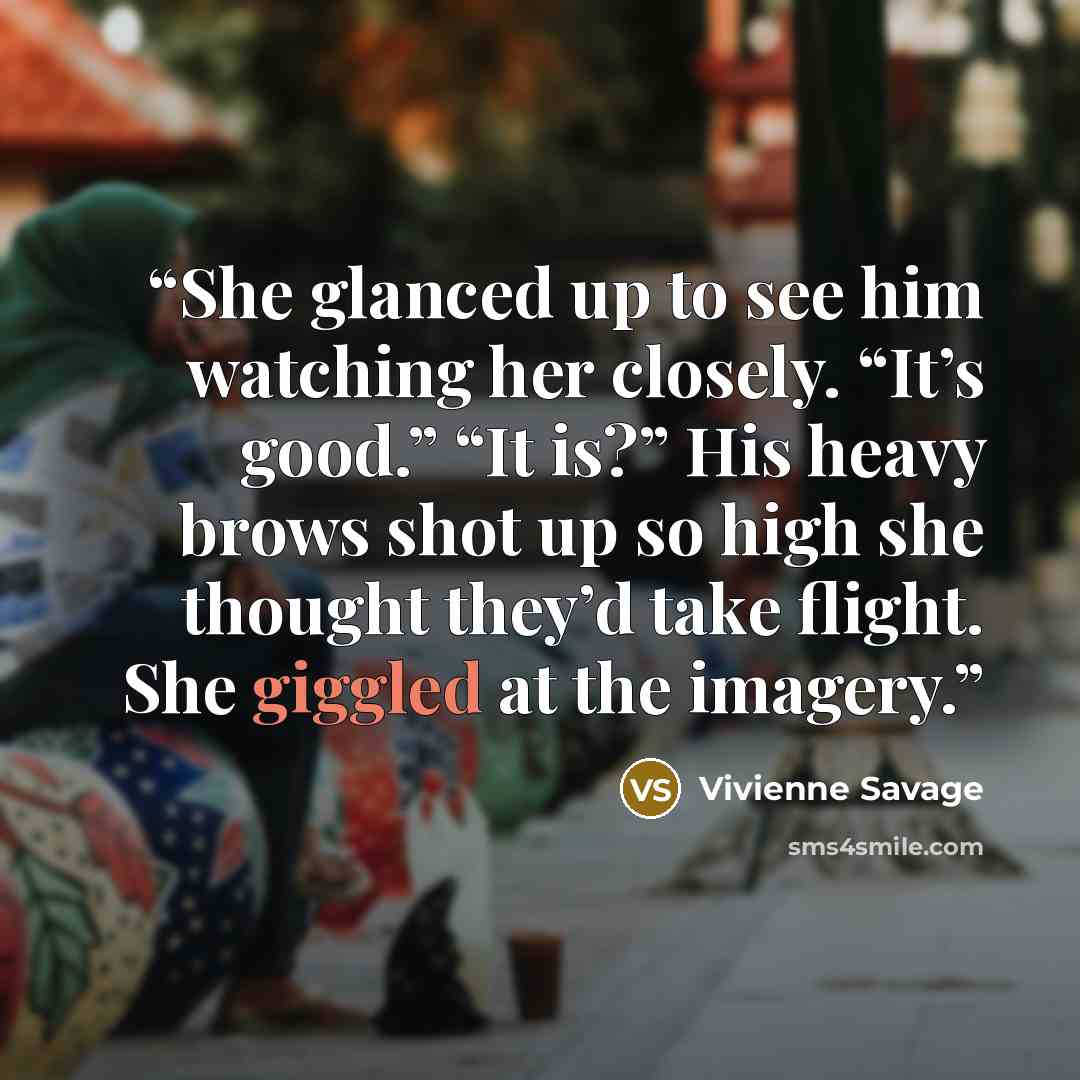“She glanced up to see him watching her closely. “It’s good.” “It is?” His heavy brows shot up so high she thought they’d take flight. She giggled at the imagery.” quote by Vivienne Savage