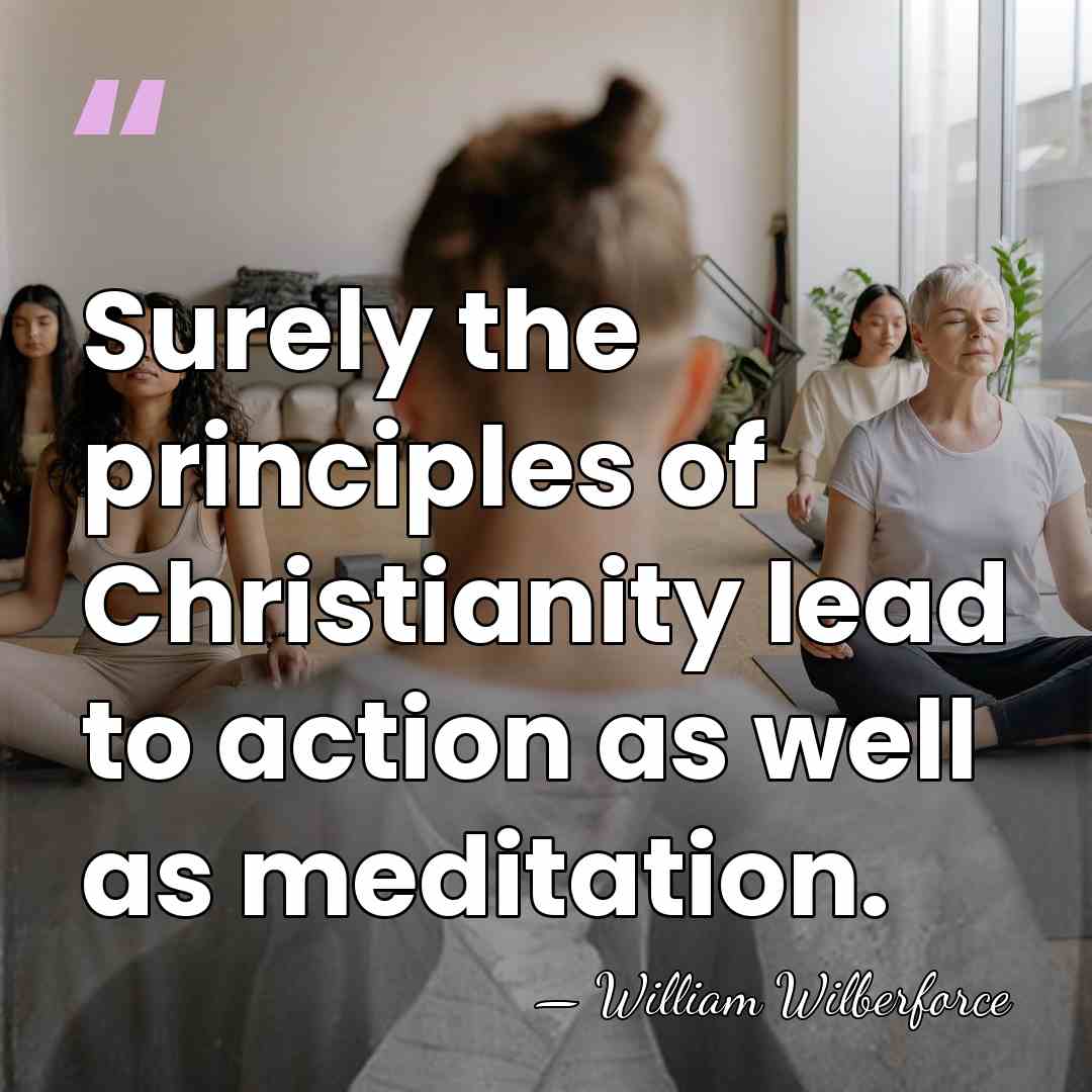 Surely the principles of Christianity lead to action as well as meditation. - William Wilberforce
