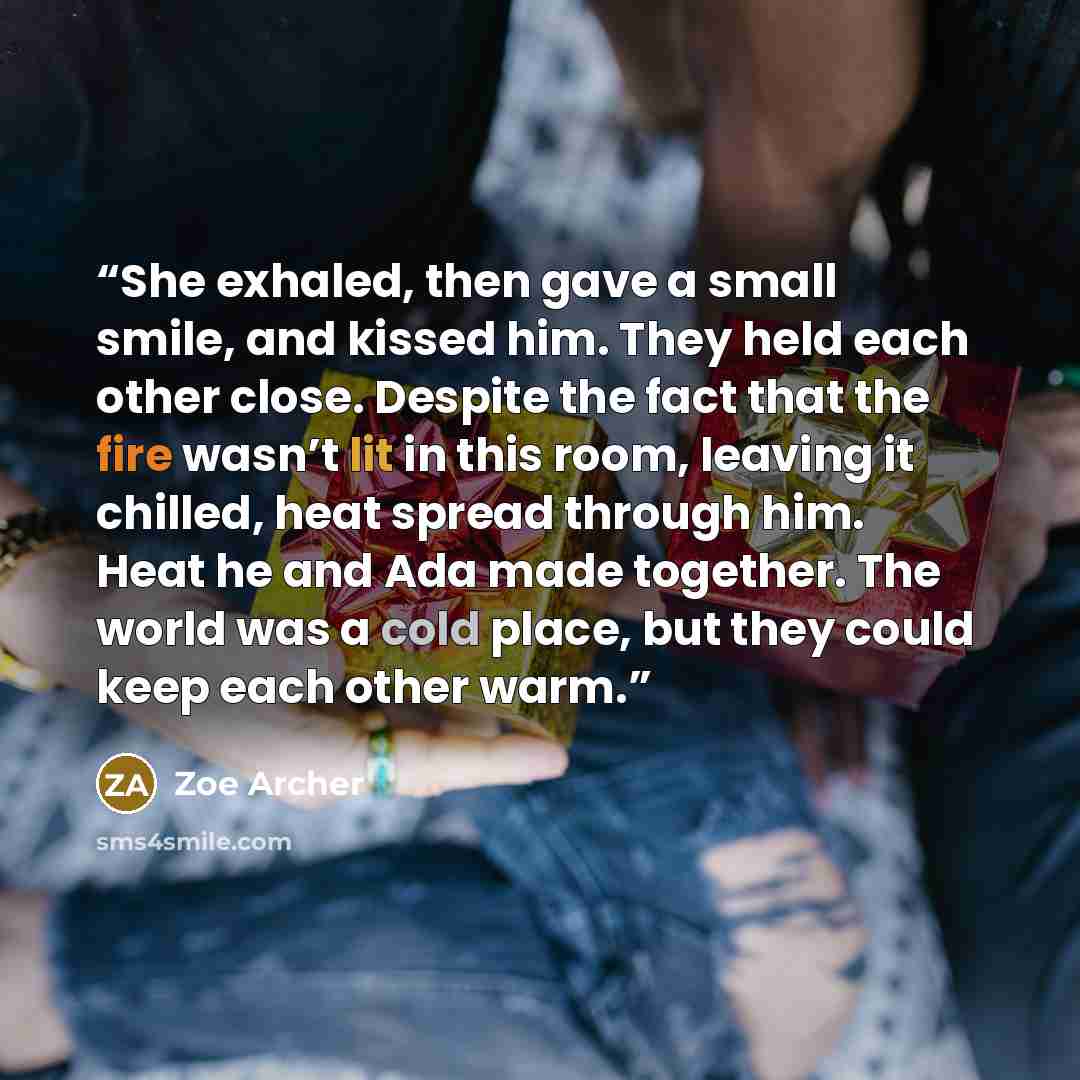 “She exhaled, then gave a small smile, and kissed him. They held each other close. Despite the fact that the fire wasn’t lit in this room, leaving it chilled, heat spread through him. Heat he and Ada made together. The world was a cold place, but they could keep each other warm.” quote by Zoe Archer