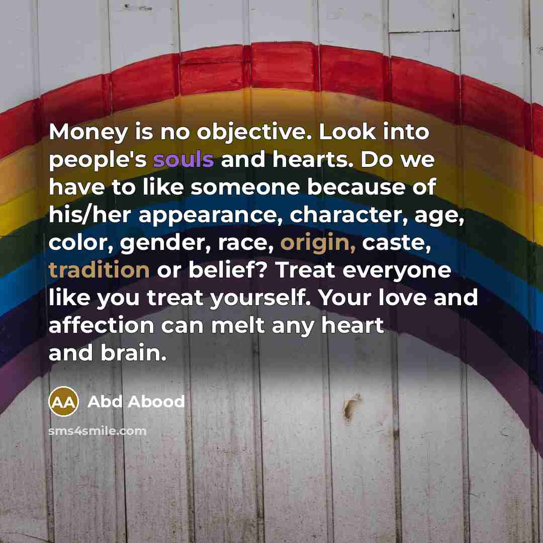 “Money is no objective. Look into people's souls and hearts. Do we have to like someone because of his/her appearance, character, age, color, gender, race, origin, caste, tradition or belief? Treat everyone like you treat yourself. Your love and affection can melt any heart and brain.” quote by Abd Abood