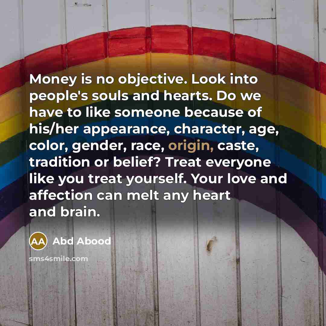 “Money is no objective. Look into people's souls and hearts. Do we have to like someone because of his/her appearance, character, age, color, gender, race, origin, caste, tradition or belief? Treat everyone like you treat yourself. Your love and affection can melt any heart and brain.” quote by Abd Abood
