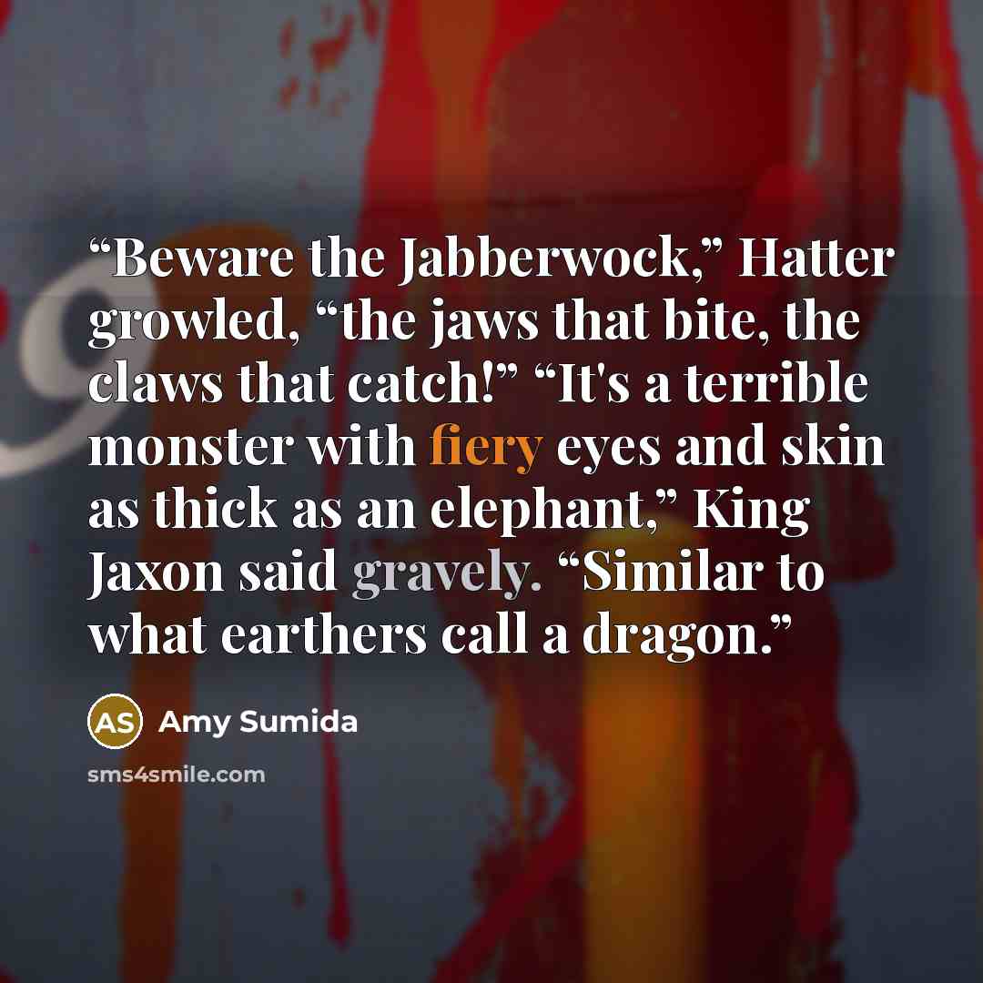 “Beware the Jabberwock,” Hatter growled, “the jaws that bite, the claws that catch!” “It's a terrible monster with fiery eyes and skin as thick as an elephant,” King Jaxon said gravely. “Similar to what earthers call a dragon.” quote by Amy Sumida