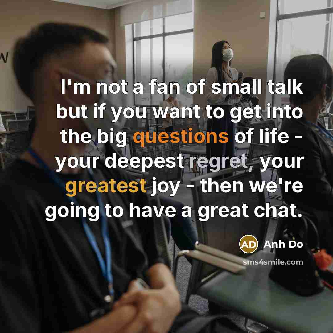 “I'm not a fan of small talk but if you want to get into the big questions of life - your deepest regret, your greatest joy - then we're going to have a great chat.” quote by Anh Do