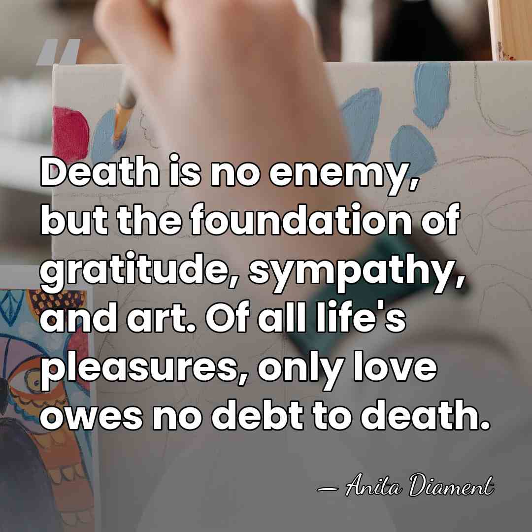 Death is no enemy, but the foundation of gratitude, sympathy, and art.&hellip; - Anita Diament