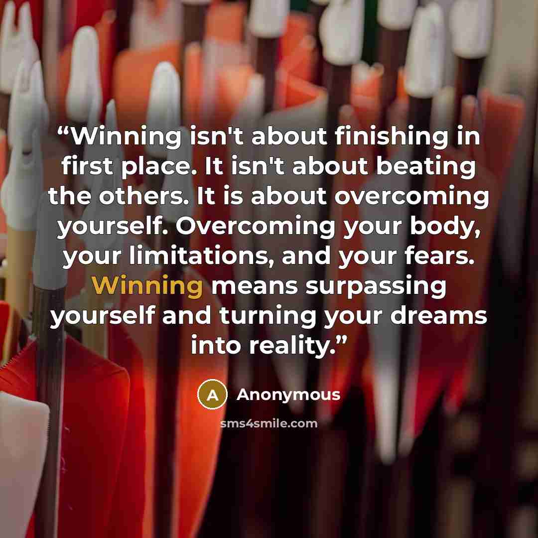 “Winning isn't about finishing in first place. It isn't about beating the others. It is about overcoming yourself. Overcoming your body, your limitations, and your fears. Winning means surpassing yourself and turning your dreams into reality.” quote by Anonymous