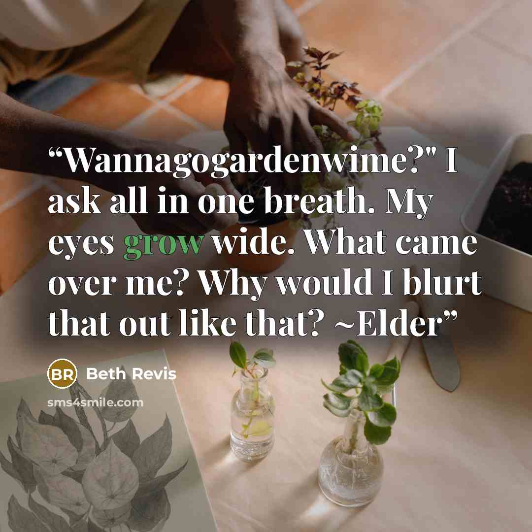 “Wannagogardenwime?" I ask all in one breath. My eyes grow wide. What came over me? Why would I blurt that out like that? ~Elder” quote by Beth Revis