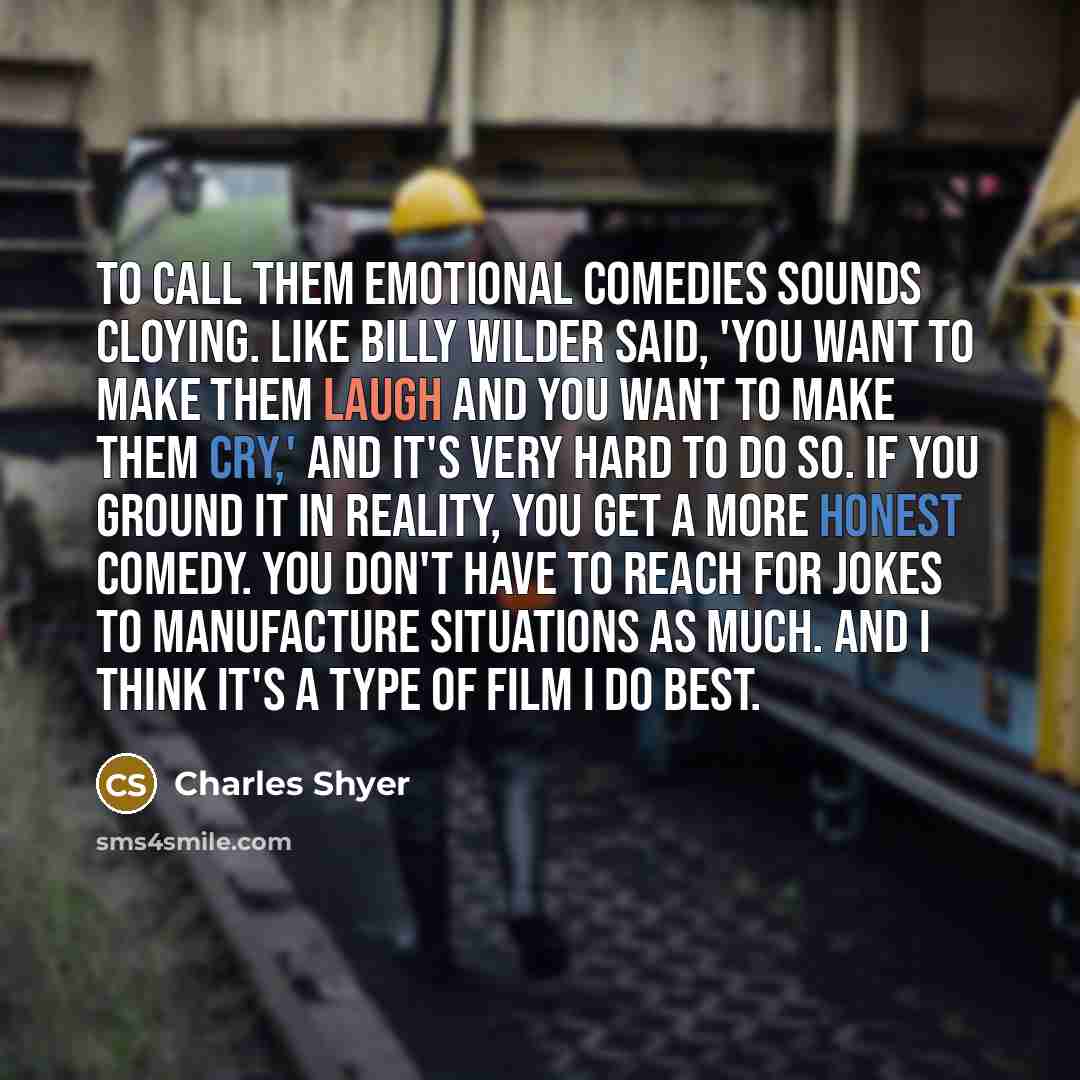 “To call them emotional comedies sounds cloying. Like Billy Wilder said, 'You want to make them laugh and you want to make them cry,' and it's very hard to do so. If you ground it in reality, you get a more honest comedy. You don't have to reach for jokes to manufacture situations as much. And I…” quote by Charles Shyer