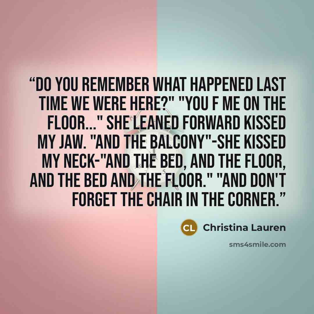 “Do you remember what happened last time we were here?" "You f me on the floor..." She leaned forward kissed my jaw. "And the balcony"-she kissed my neck-"and the bed, and the floor, and the bed and the floor." "And don't forget the chair in the corner.” quote by Christina Lauren