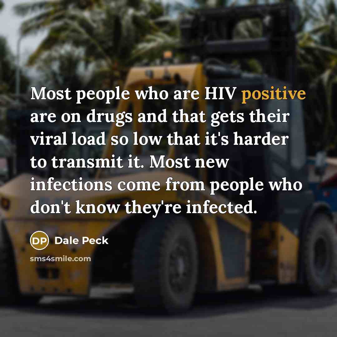 “Most people who are HIV positive are on drugs and that gets their viral load so low that it's harder to transmit it. Most new infections come from people who don't know they're infected.” quote by Dale Peck