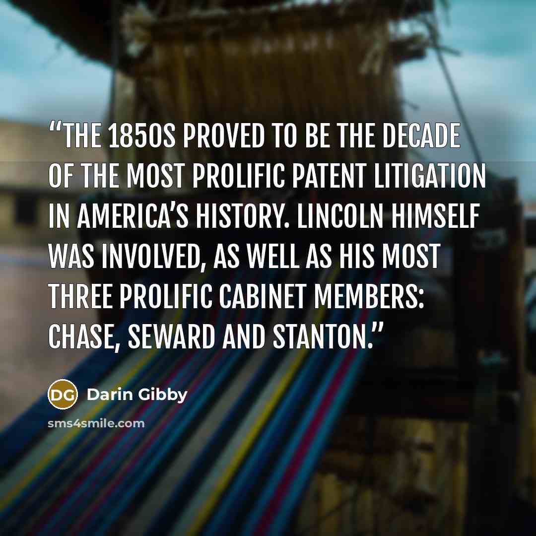 “The 1850s proved to be the decade of the most prolific patent litigation in America’s history. Lincoln himself was involved, as well as his most three prolific cabinet members: Chase, Seward and Stanton.” quote by Darin Gibby