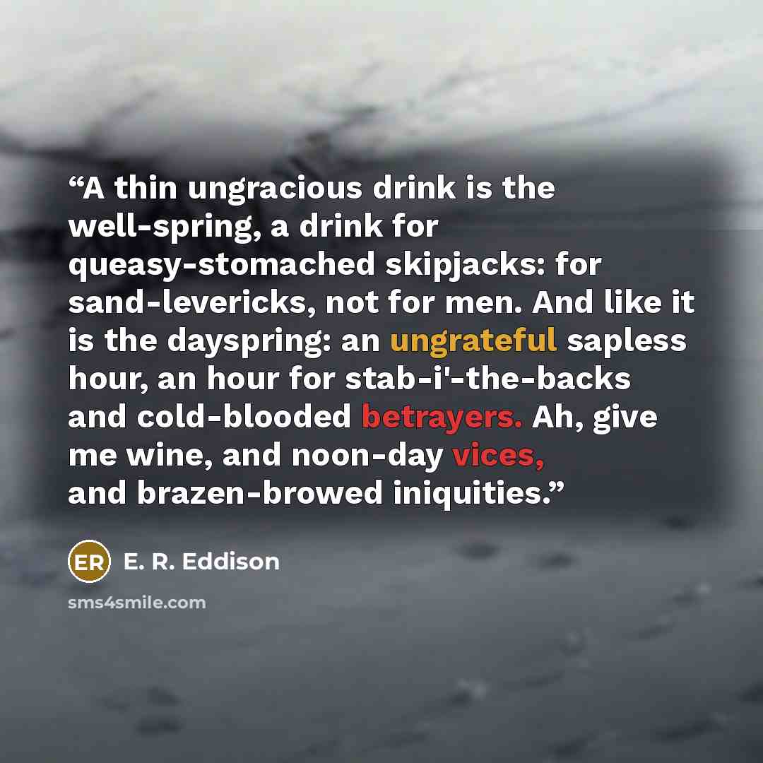 “A thin ungracious drink is the well-spring, a drink for queasy-stomached skipjacks: for sand-levericks, not for men. And like it is the dayspring: an ungrateful sapless hour, an hour for stab-i'-the-backs and cold-blooded betrayers. Ah, give me wine, and noon-day vices, and brazen-browed iniquities.” quote by E. R. Eddison