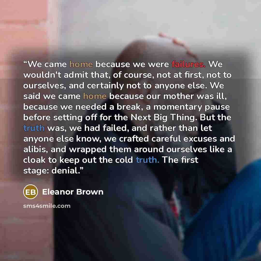 “We came home because we were failures. We wouldn't admit that, of course, not at first, not to ourselves, and certainly not to anyone else. We said we came home because our mother was ill, because we needed a break, a momentary pause before setting off for the Next Big Thing. But the truth was, we…” quote by Eleanor Brown