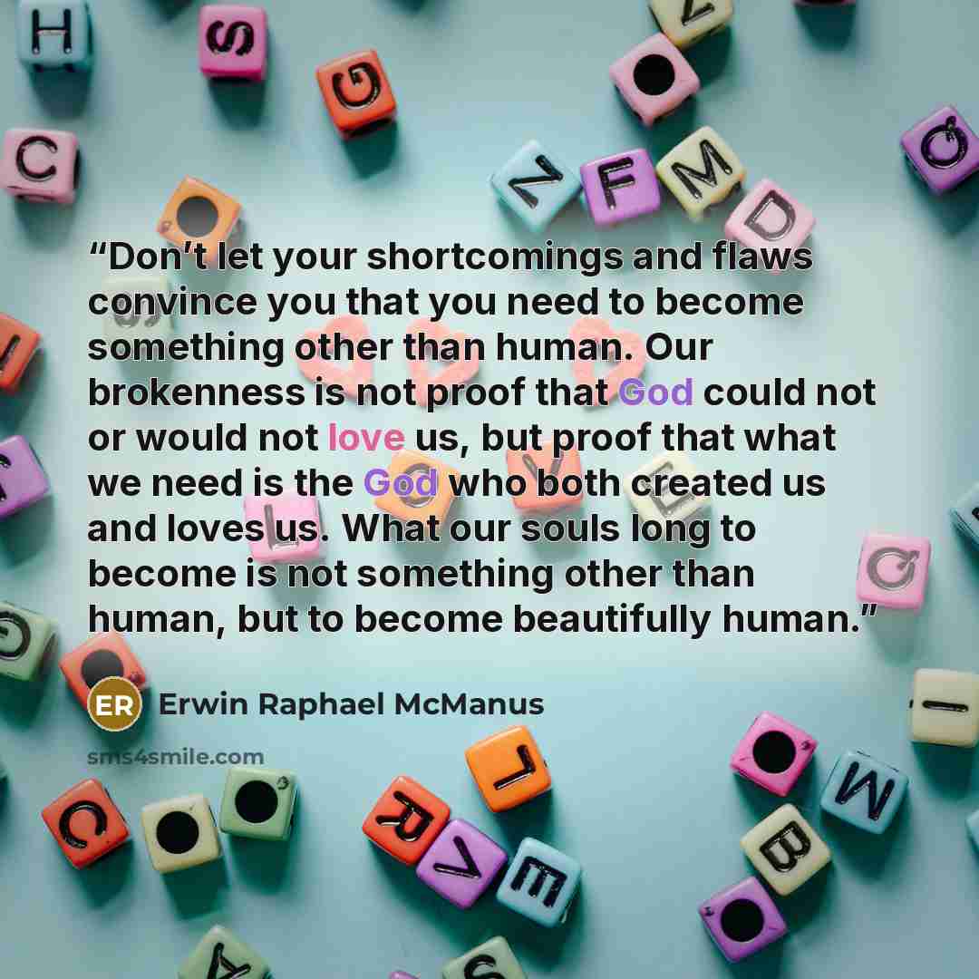“Don’t let your shortcomings and flaws convince you that you need to become something other than human. Our brokenness is not proof that God could not or would not love us, but proof that what we need is the God who both created us and loves us. What our souls long to become is not something other…” quote by Erwin Raphael McManus