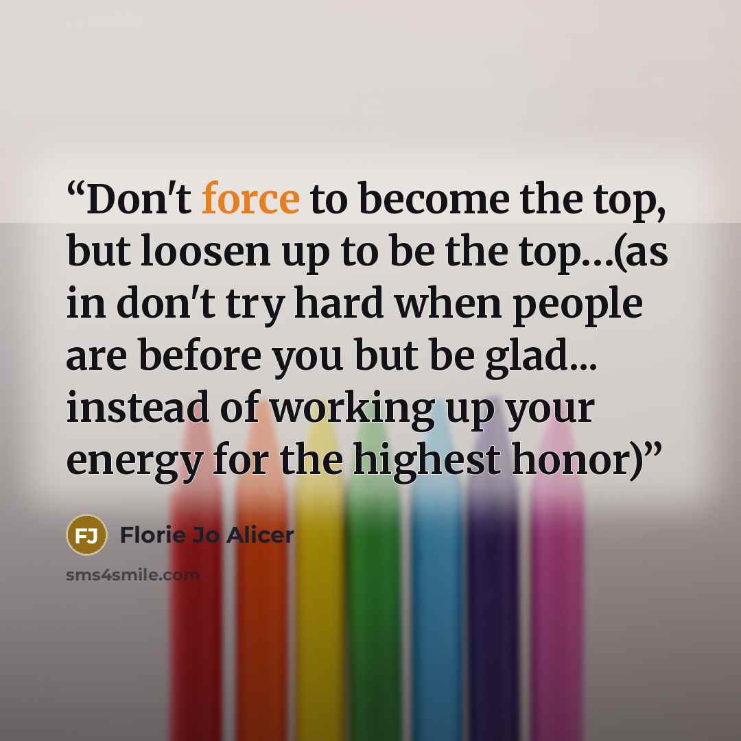 “Don't force to become the top, but loosen up to be the top…(as in don't try hard when people are before you but be glad... instead of working up your energy for the highest honor)” quote by Florie Jo Alicer