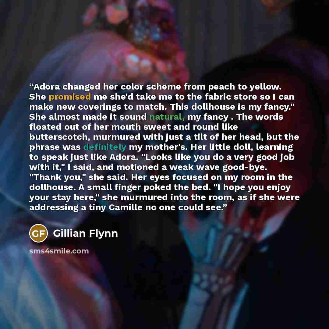 “Adora changed her color scheme from peach to yellow. She promised me she'd take me to the fabric store so I can make new coverings to match. This dollhouse is my fancy." She almost made it sound natural, my fancy . The words floated out of her mouth sweet and round like butterscotch, murmured with…” quote by Gillian Flynn