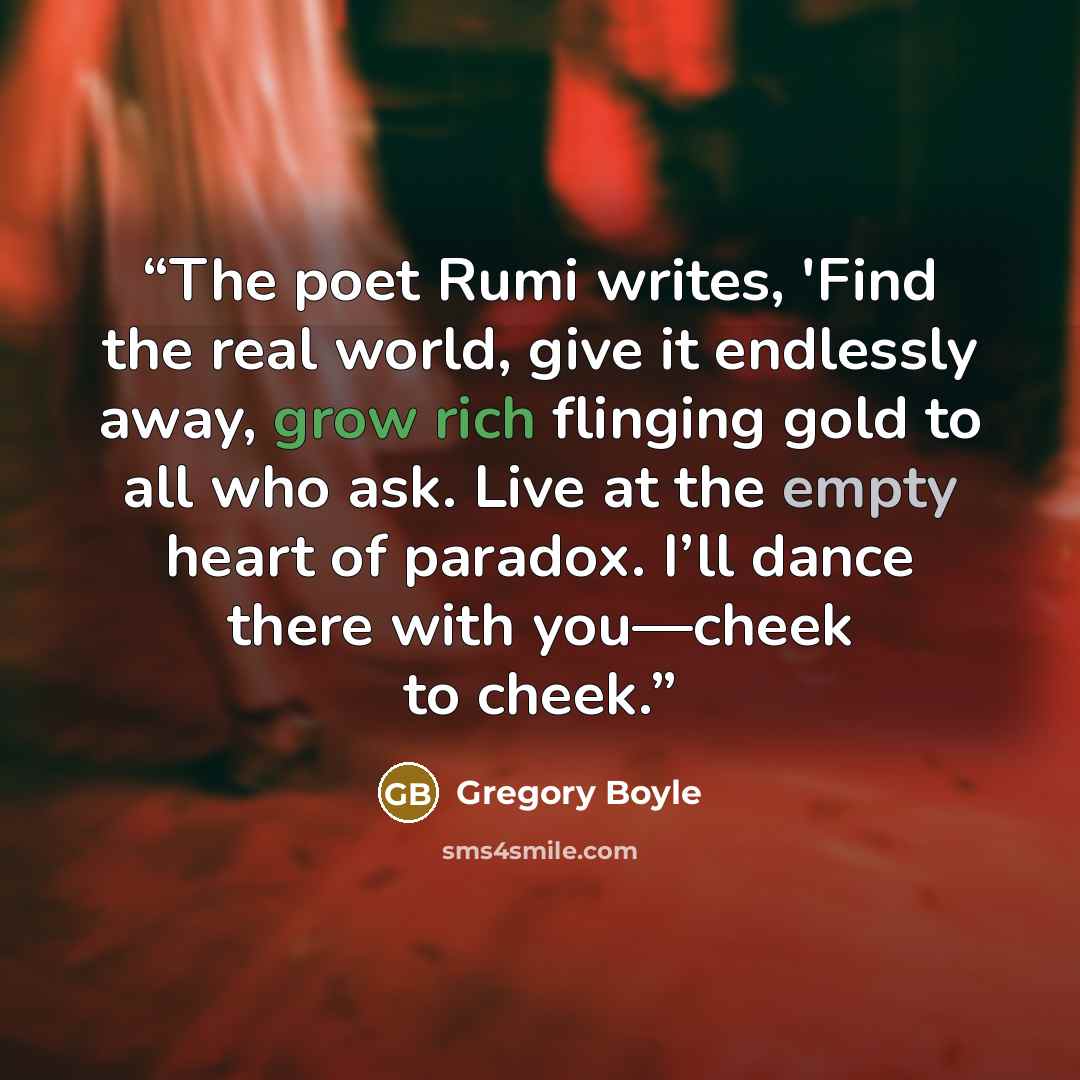 “The poet Rumi writes, 'Find the real world, give it endlessly away, grow rich flinging gold to all who ask. Live at the empty heart of paradox. I’ll dance there with you—cheek to cheek.” quote by Gregory Boyle