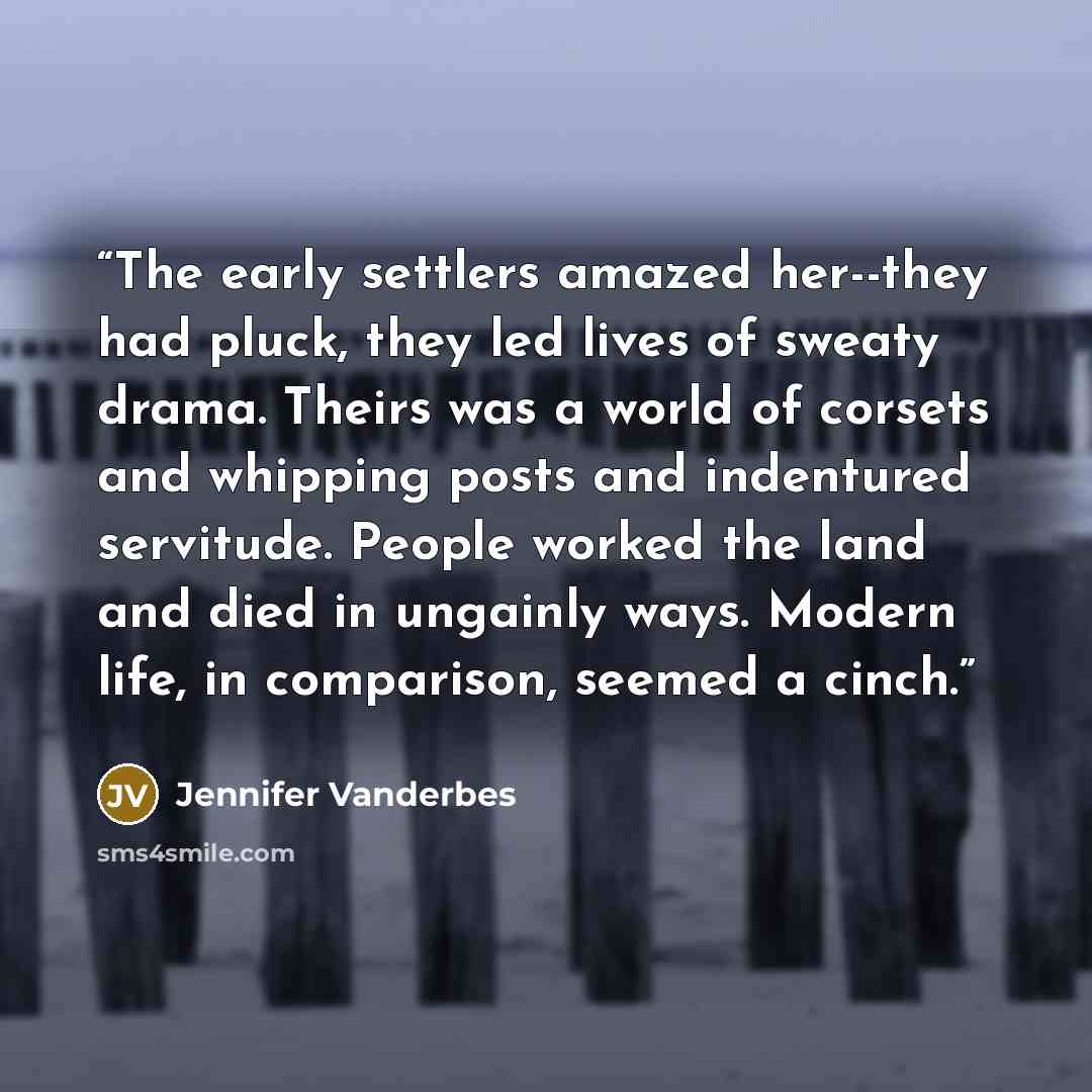 “The early settlers amazed her--they had pluck, they led lives of sweaty drama. Theirs was a world of corsets and whipping posts and indentured servitude. People worked the land and died in ungainly ways. Modern life, in comparison, seemed a cinch.” quote by Jennifer Vanderbes