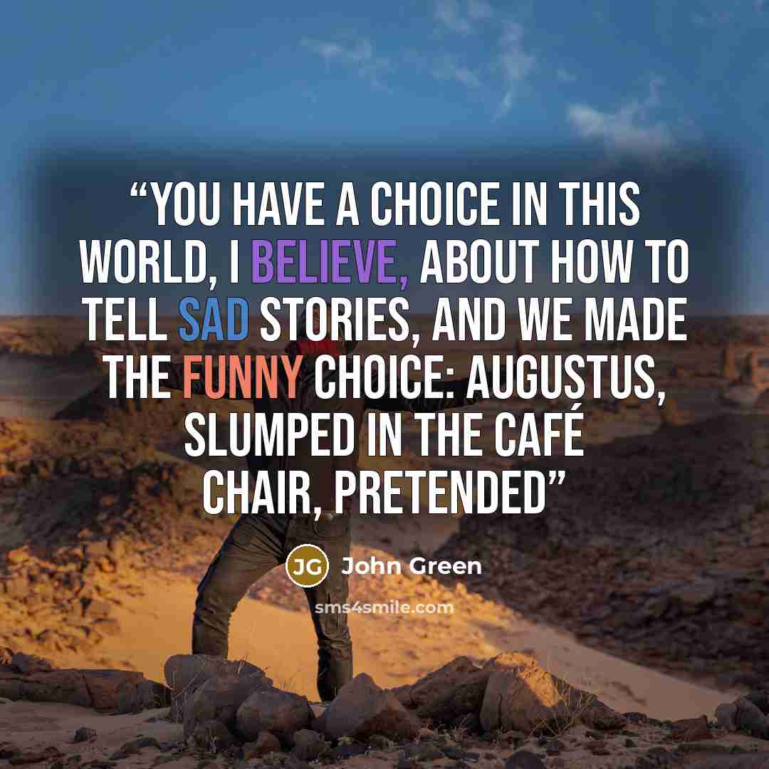 “You have a choice in this world, I believe, about how to tell sad stories, and we made the funny choice: Augustus, slumped in the café chair, pretended” quote by John Green