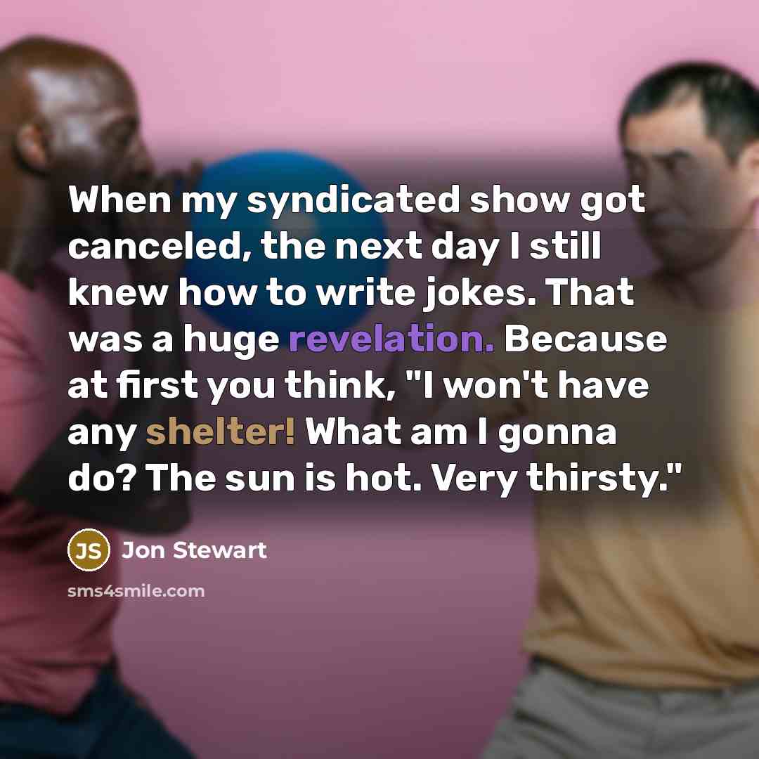 “When my syndicated show got canceled, the next day I still knew how to write jokes. That was a huge revelation. Because at first you think, "I won't have any shelter! What am I gonna do? The sun is hot. Very thirsty."” quote by Jon Stewart