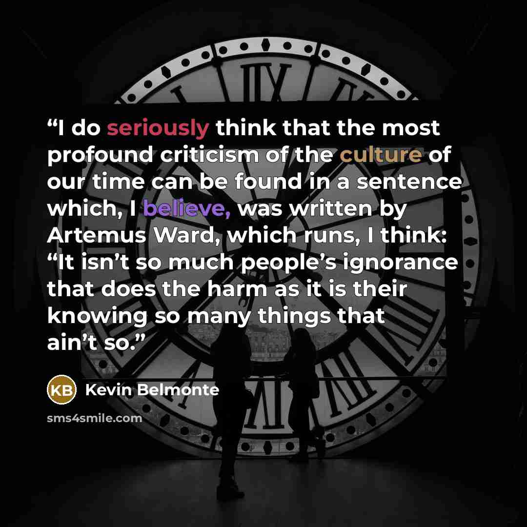 “I do seriously think that the most profound criticism of the culture of our time can be found in a sentence which, I believe, was written by Artemus Ward, which runs, I think: “It isn’t so much people’s ignorance that does the harm as it is their knowing so many things that ain’t so.” quote by Kevin Belmonte