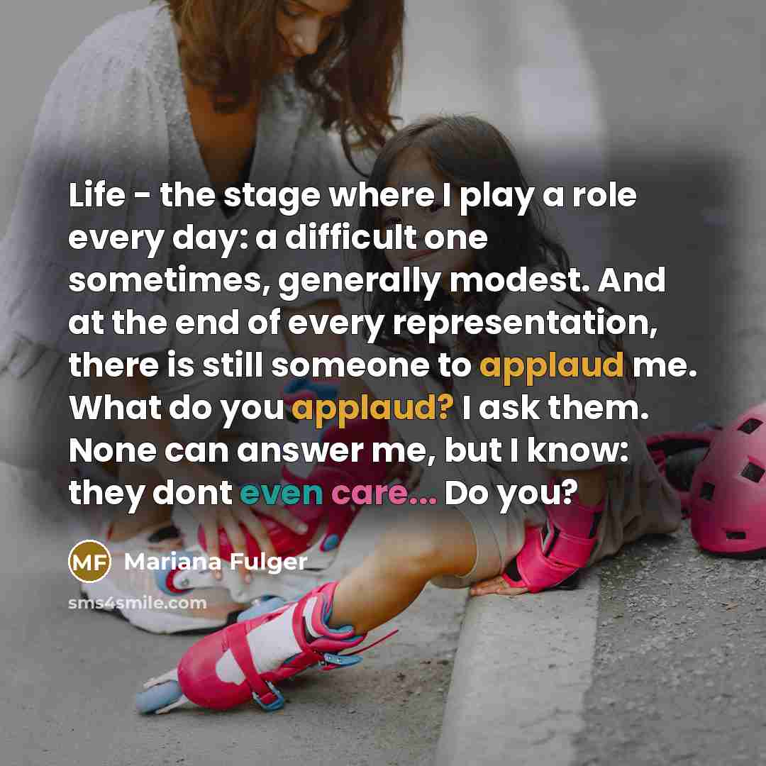 “Life - the stage where I play a role every day: a difficult one sometimes, generally modest. And at the end of every representation, there is still someone to applaud me. What do you applaud? I ask them. None can answer me, but I know: they dont even care... Do you?” quote by Mariana Fulger