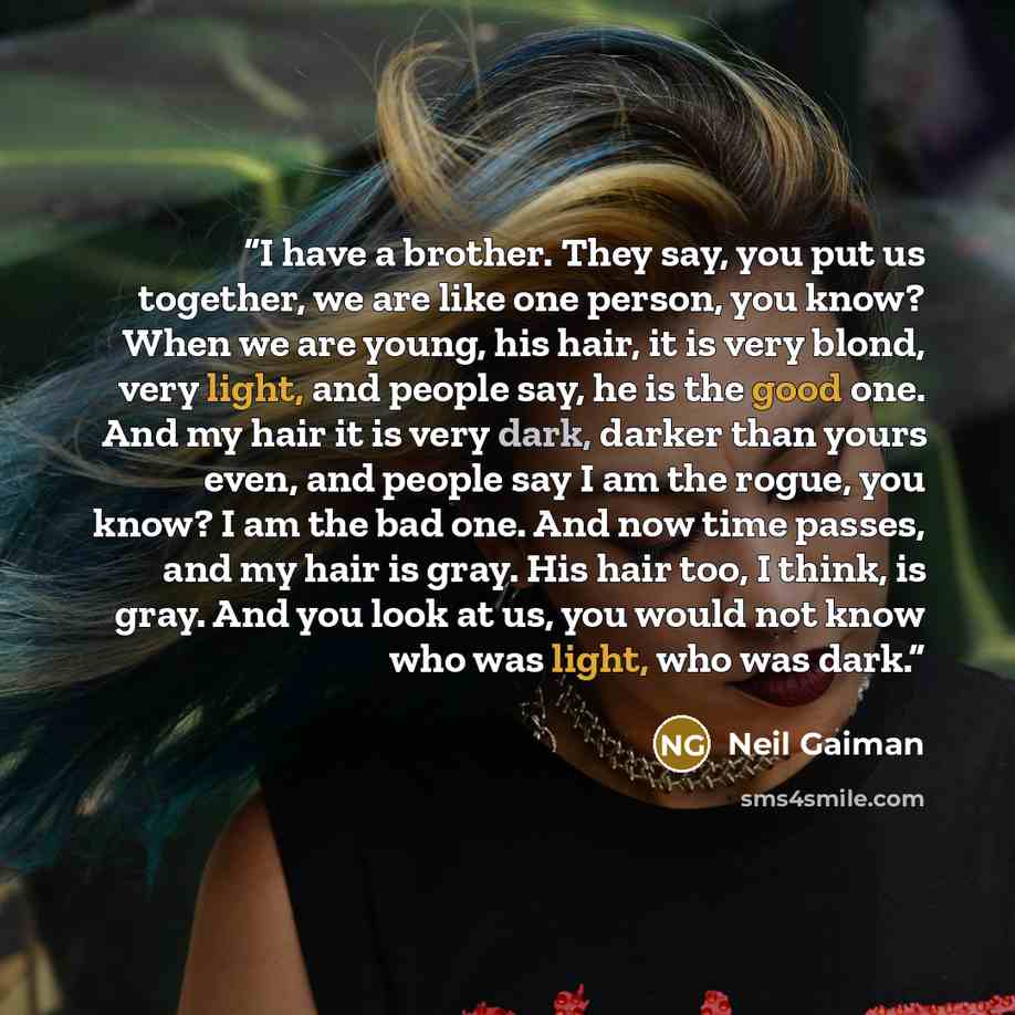 “I have a brother. They say, you put us together, we are like one person, you know? When we are young, his hair, it is very blond, very light, and people say, he is the good one. And my hair it is very dark, darker than yours even, and people say I am the rogue, you know? I am the bad one. And now…” quote by Neil Gaiman