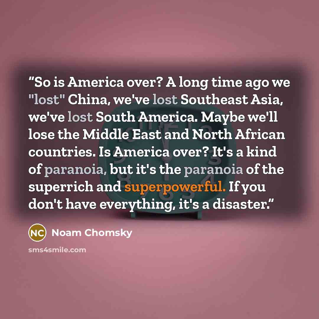 “So is America over? A long time ago we "lost" China, we've lost Southeast Asia, we've lost South America. Maybe we'll lose the Middle East and North African countries. Is America over? It's a kind of paranoia, but it's the paranoia of the superrich and superpowerful. If you don't have everything…” quote by Noam Chomsky