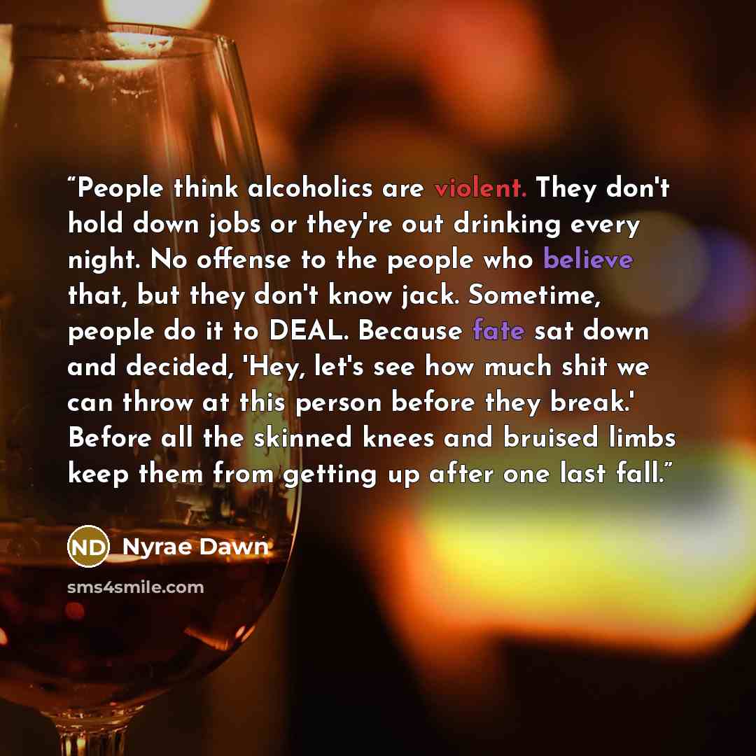 “People think alcoholics are violent. They don't hold down jobs or they're out drinking every night. No offense to the people who believe that, but they don't know jack. Sometime, people do it to DEAL. Because fate sat down and decided, 'Hey, let's see how much shit we can throw at this person…” quote by Nyrae Dawn