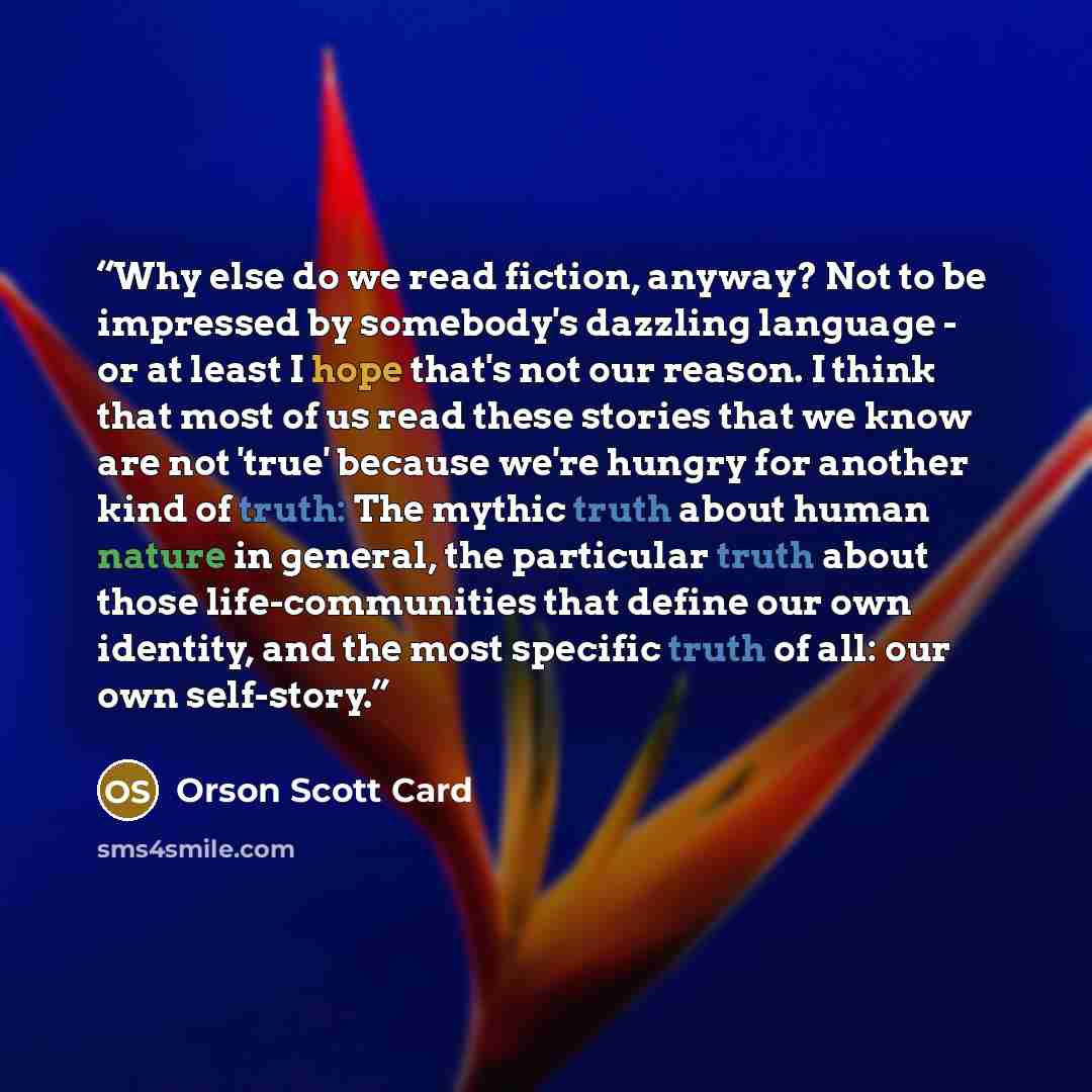“Why else do we read fiction, anyway? Not to be impressed by somebody's dazzling language - or at least I hope that's not our reason. I think that most of us read these stories that we know are not 'true' because we're hungry for another kind of truth: The mythic truth about human nature in…” quote by Orson Scott Card