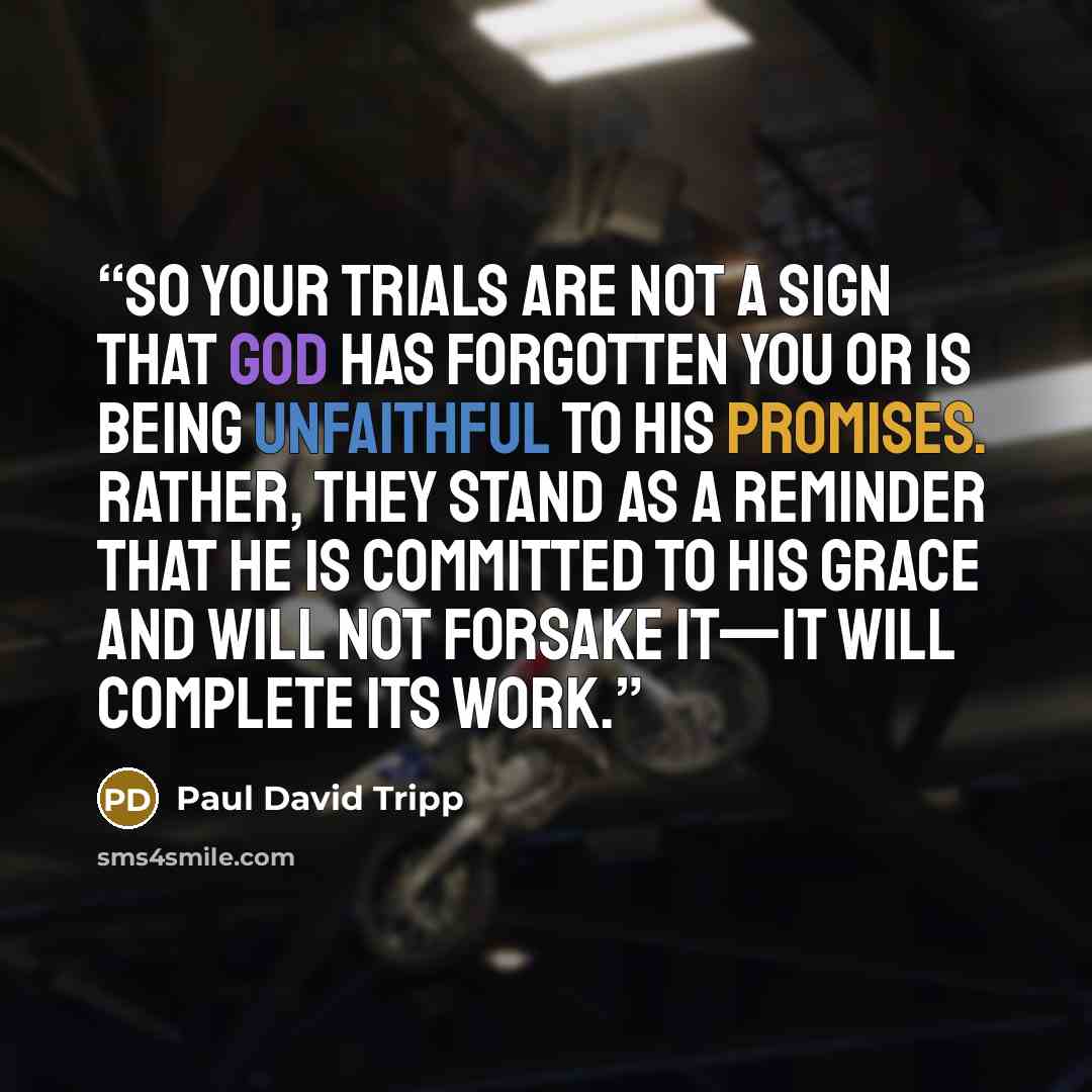 “So your trials are not a sign that God has forgotten you or is being unfaithful to his promises. Rather, they stand as a reminder that he is committed to his grace and will not forsake it—it will complete its work.” quote by Paul David Tripp