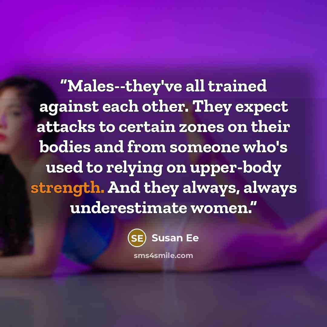 “Males--they've all trained against each other. They expect attacks to certain zones on their bodies and from someone who's used to relying on upper-body strength. And they always, always underestimate women.” quote by Susan Ee