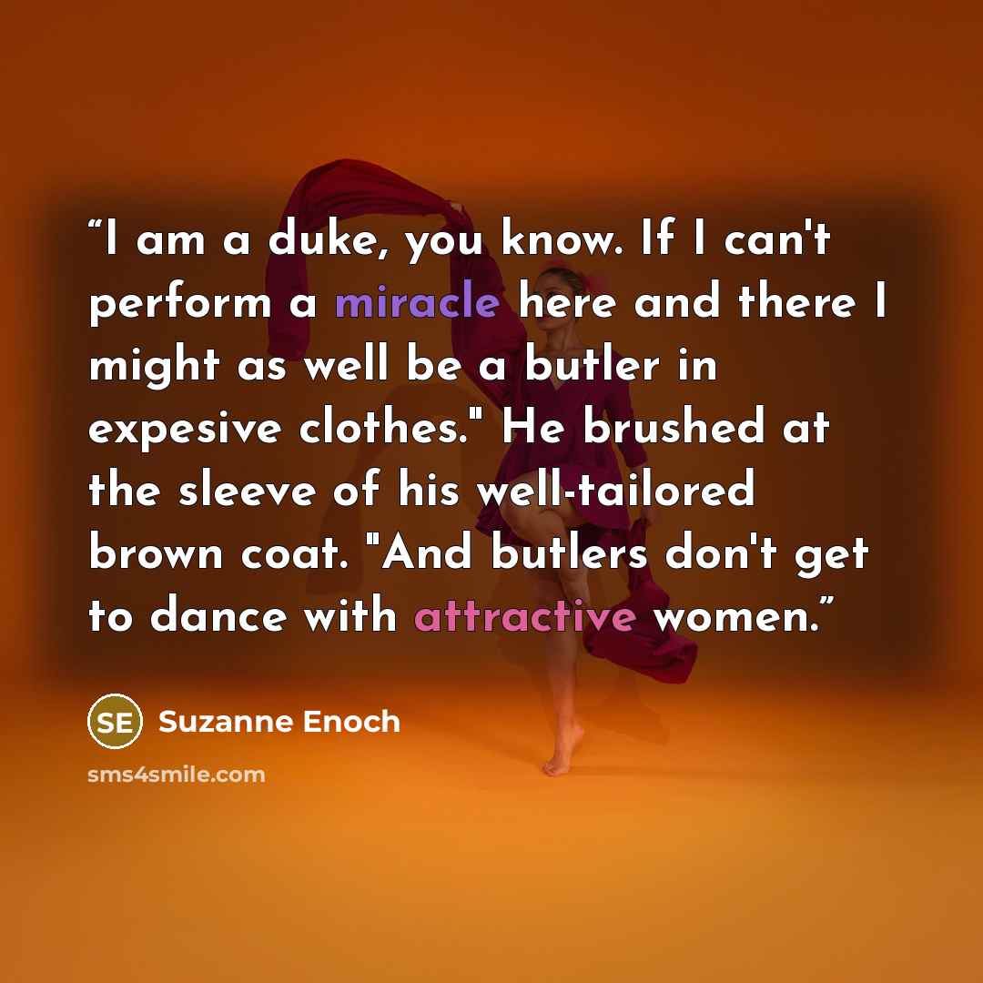“I am a duke, you know. If I can't perform a miracle here and there I might as well be a butler in expesive clothes." He brushed at the sleeve of his well-tailored brown coat. "And butlers don't get to dance with attractive women.” quote by Suzanne Enoch
