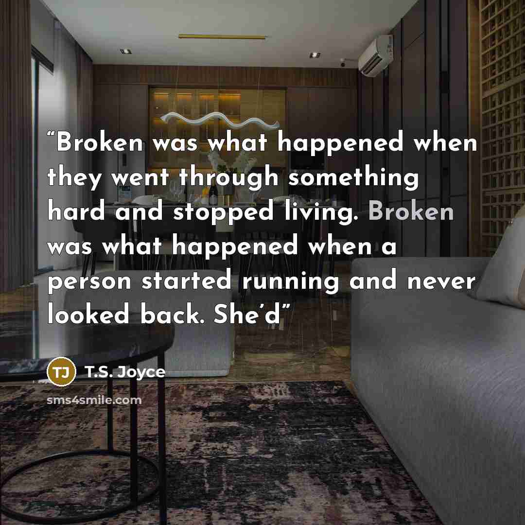 “Broken was what happened when they went through something hard and stopped living. Broken was what happened when a person started running and never looked back. She’d” quote by T.S. Joyce