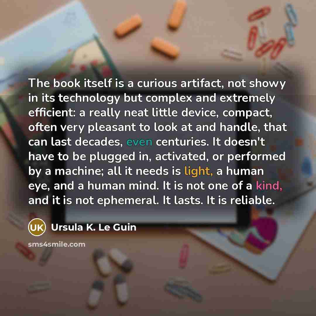“The book itself is a curious artifact, not showy in its technology but complex and extremely efficient: a really neat little device, compact, often very pleasant to look at and handle, that can last decades, even centuries. It doesn't have to be plugged in, activated, or performed by a machine…” quote by Ursula K. Le Guin