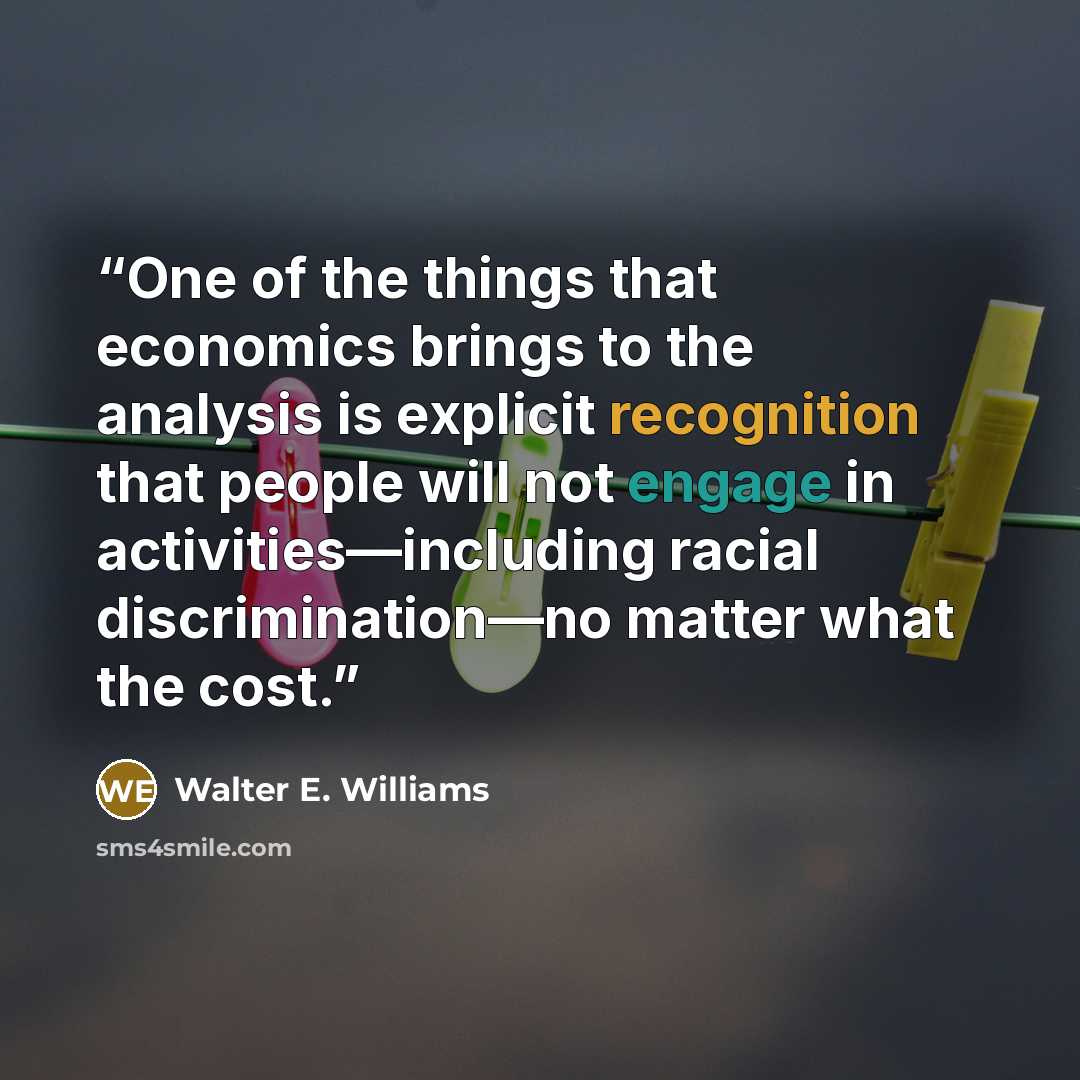 “One of the things that economics brings to the analysis is explicit recognition that people will not engage in activities—including racial discrimination—no matter what the cost.” quote by Walter E. Williams