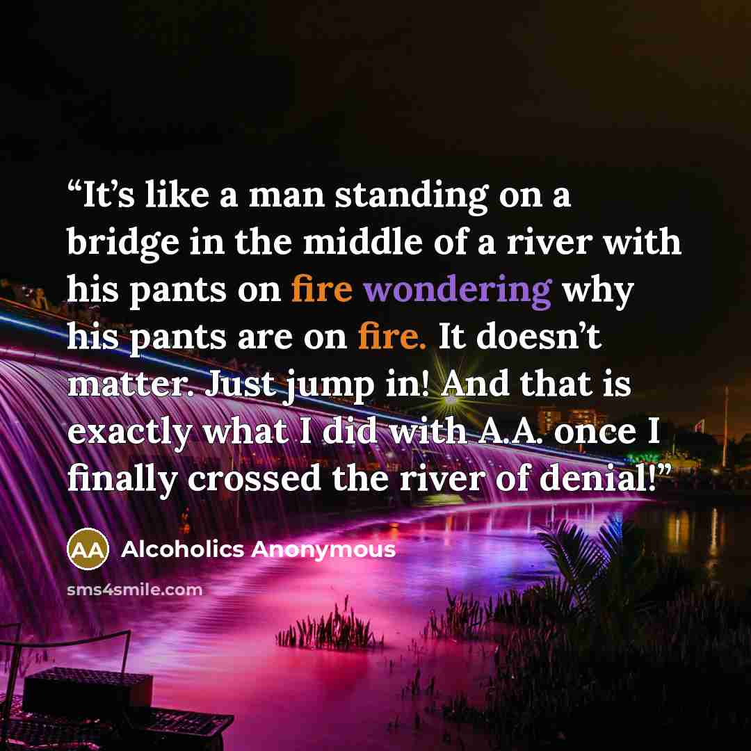 “It’s like a man standing on a bridge in the middle of a river with his pants on fire wondering why his pants are on fire. It doesn’t matter. Just jump in! And that is exactly what I did with A.A. once I finally crossed the river of denial!” quote by Alcoholics Anonymous