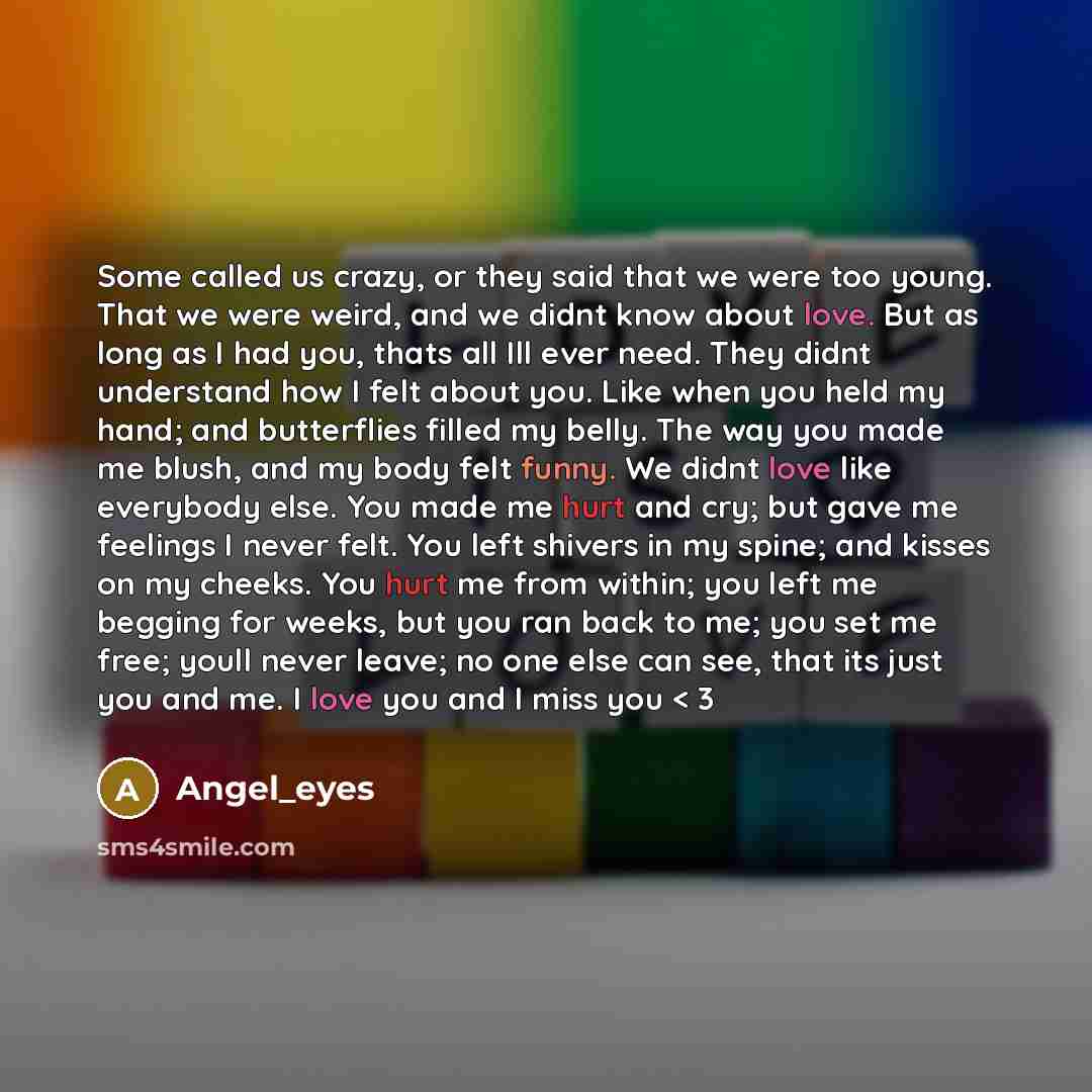 “Some called us crazy, or they said that we were too young. That we were weird, and we didnt know about love. But as long as I had you, thats all Ill ever need. They didnt understand how I felt about you. Like when you held my hand; and butterflies filled my belly. The way you made me blush, and my…” quote by Angel_eyes
