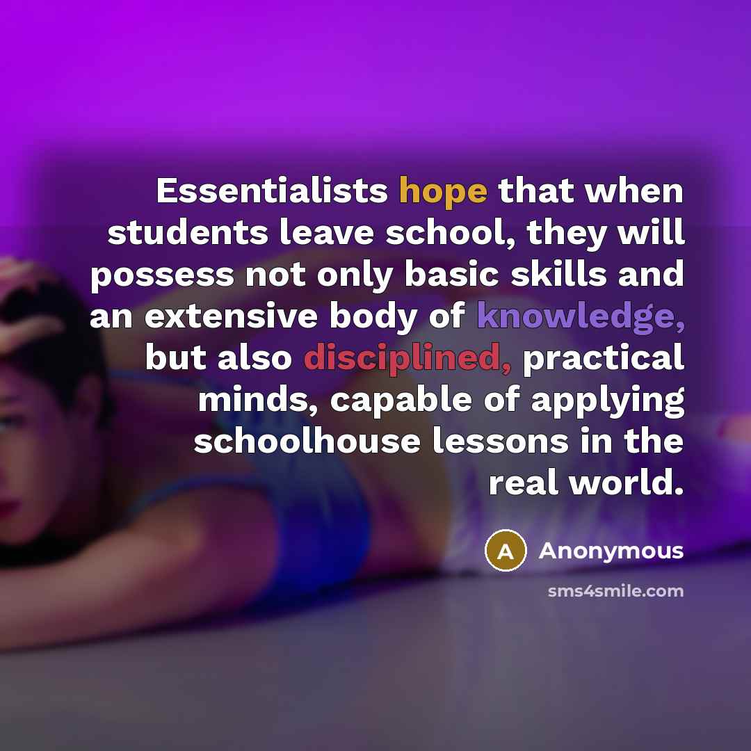 “Essentialists hope that when students leave school, they will possess not only basic skills and an extensive body of knowledge, but also disciplined, practical minds, capable of applying schoolhouse lessons in the real world.” quote by Anonymous