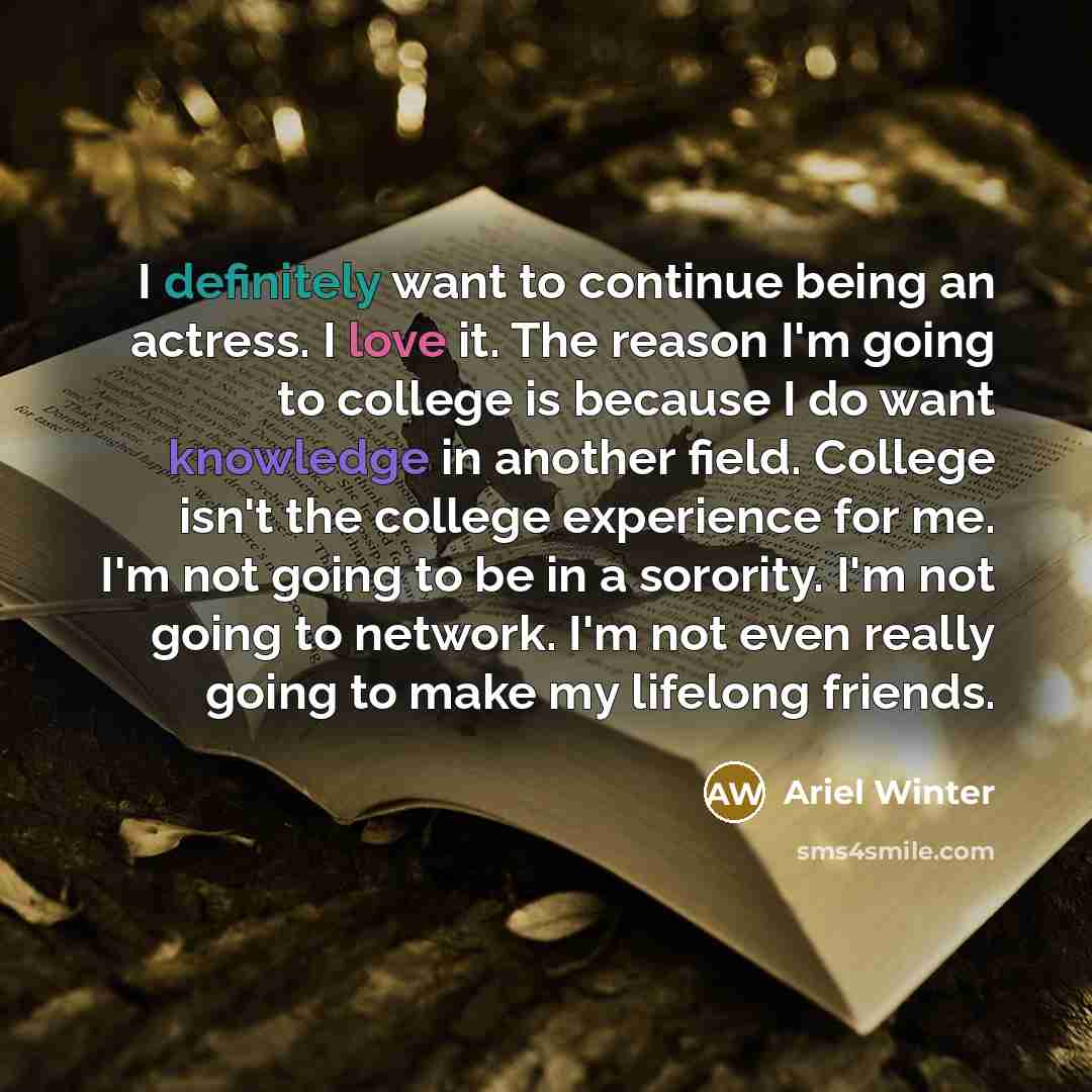 “I definitely want to continue being an actress. I love it. The reason I'm going to college is because I do want knowledge in another field. College isn't the college experience for me. I'm not going to be in a sorority. I'm not going to network. I'm not even really going to make my lifelong friends.” quote by Ariel Winter