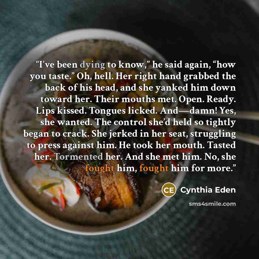“I’ve been dying to know,” he said again, “how you taste.” Oh, hell. Her right hand grabbed the back of his head, and she yanked him down toward her. Their mouths met. Open. Ready. Lips kissed. Tongues licked. And—damn! Yes, she wanted. The control she’d held so tightly began to crack. She jerked…” quote by Cynthia Eden