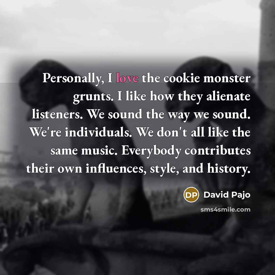 “Personally, I love the cookie monster grunts. I like how they alienate listeners. We sound the way we sound. We're individuals. We don't all like the same music. Everybody contributes their own influences, style, and history.” quote by David Pajo