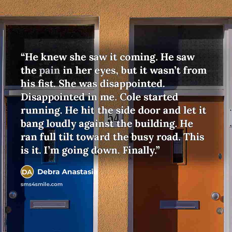 “He knew she saw it coming. He saw the pain in her eyes, but it wasn’t from his fist. She was disappointed. Disappointed in me. Cole started running. He hit the side door and let it bang loudly against the building. He ran full tilt toward the busy road. This is it. I’m going down. Finally.” quote by Debra Anastasia