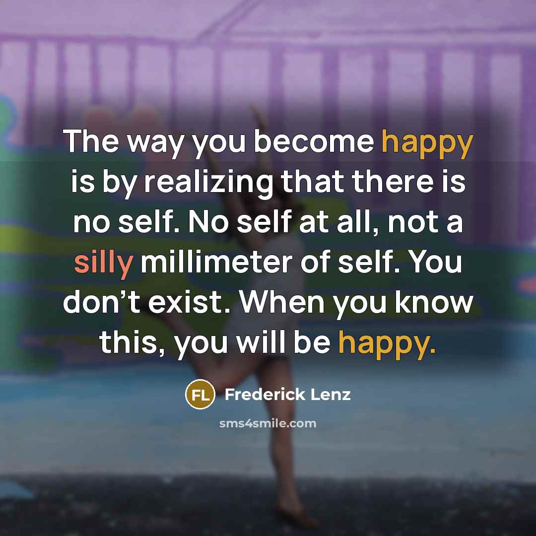“The way you become happy is by realizing that there is no self. No self at all, not a silly millimeter of self. You don't exist. When you know this, you will be happy.” quote by Frederick Lenz