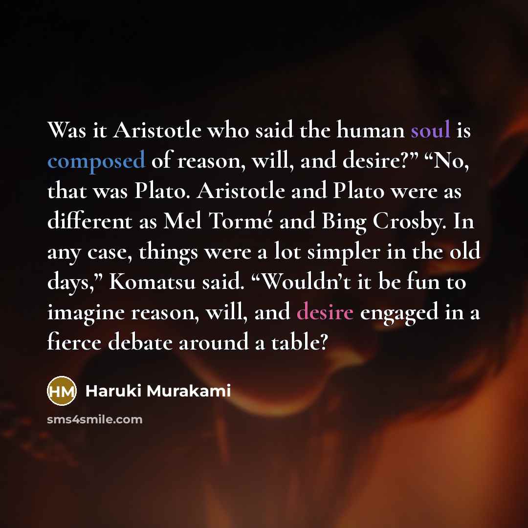 “Was it Aristotle who said the human soul is composed of reason, will, and desire?” “No, that was Plato. Aristotle and Plato were as different as Mel Tormé and Bing Crosby. In any case, things were a lot simpler in the old days,” Komatsu said. “Wouldn’t it be fun to imagine reason, will, and desire…” quote by Haruki Murakami